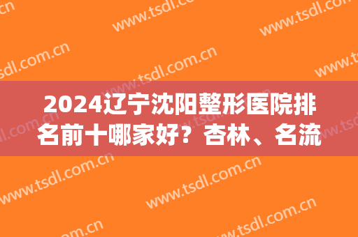 2024辽宁沈阳整形医院排名前十哪家好？杏林、名流、伊美尔等稳住top10！(沈阳前十名的整形医院)