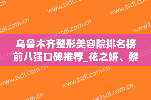 乌鲁木齐整形美容院排名榜前八强口碑推荐_花之妍、黎美名次不降反升！