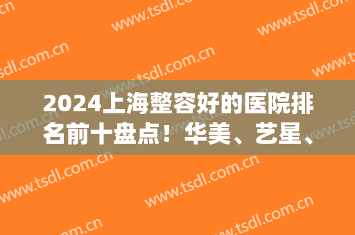 2024上海整容好的医院排名前十盘点！华美、艺星、时光等都在top10内！(上海前三名整容医院)