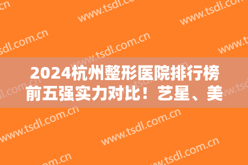 2024杭州整形医院排行榜前五强实力对比！艺星、美莱等民营医美口碑入围