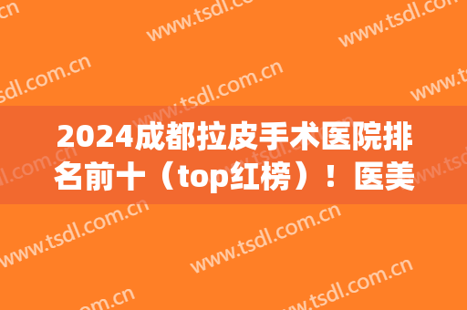 2024成都拉皮手术医院排名前十（top红榜）！医美十强华美紫紫馨、米兰柏羽等均上榜！