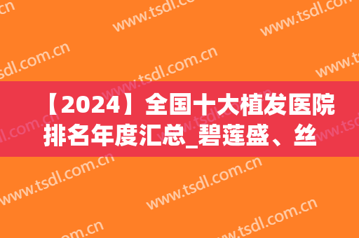 【2024】全国十大植发医院排名年度汇总_碧莲盛、丝倍梵口碑亮了(中国排名第一的植发医院)