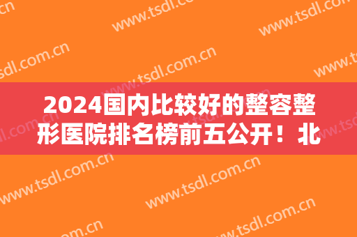 2024国内比较好的整容整形医院排名榜前五公开！北京沃尔、上海首尔丽格领衔！