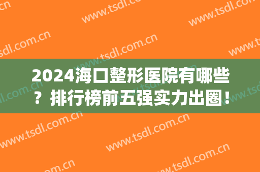2024海口整形医院有哪些？排行榜前五强实力出圈！人气高口碑好(海口有整形外科的医院)