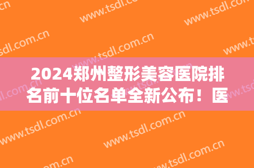 2024郑州整形美容医院排名前十位名单全新公布！医美10强又花落谁家？(郑州前三名整容医院)