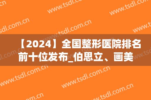 【2024】全国整形医院排名前十位发布_伯思立、画美*入围年度精选(中国整形医院排行榜2024)