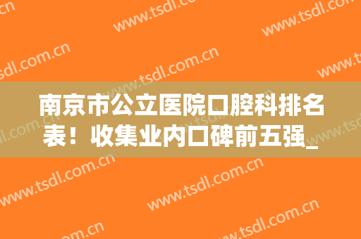 南京市公立医院口腔科排名表！收集业内口碑前五强_含每家正畸特色优势