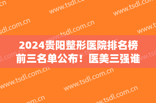 2024贵阳整形医院排名榜前三名单公布！医美三强谁更厉害？(贵阳整形比较好的医院)