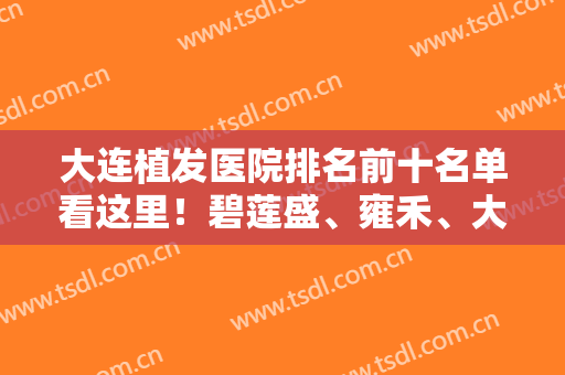 大连植发医院排名前十名单看这里！碧莲盛、雍禾、大麦微针等专业一览！