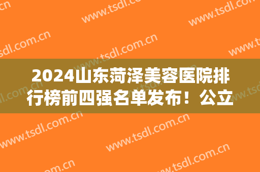 2024山东菏泽美容医院排行榜前四强名单发布！公立私立都在内！(菏泽市医院排名前十)