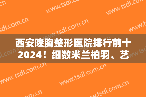 西安隆胸整形医院排行前十2024！细数米兰柏羽、艺星等机构哪个更厉害？