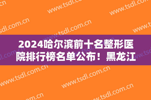 2024哈尔滨前十名整形医院排行榜名单公布！黑龙江艺星、超龙等口碑实力上榜