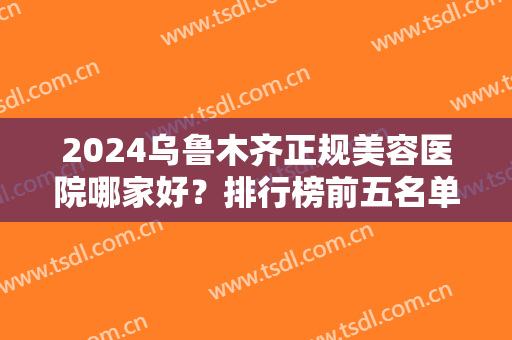 2024乌鲁木齐正规美容医院哪家好？排行榜前五名单公布！新上榜的口碑都不错