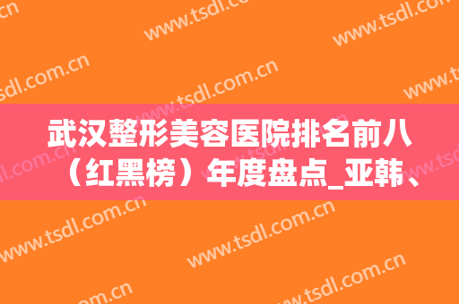 武汉整形美容医院排名前八（红黑榜）年度盘点_亚韩、希思特频上热搜(武汉韩美整形美容医院怎么样)