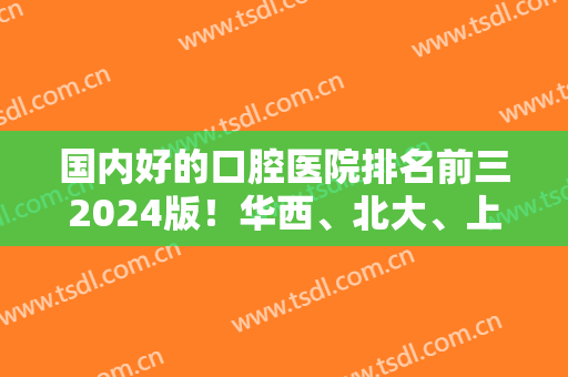 国内好的口腔医院排名前三2024版！华西、北大、上海九院的口碑和实力数一数二！