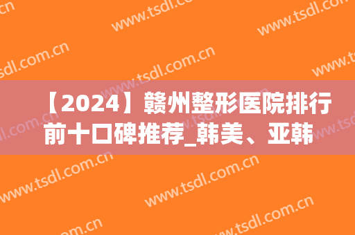 【2024】赣州整形医院排行前十口碑推荐_韩美、亚韩入围精选名单(赣州医美整形美容医院排名)