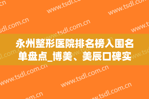 永州整形医院排名榜入围名单盘点_博美、美辰口碑实力大PK(永州美辰整形医院电话)