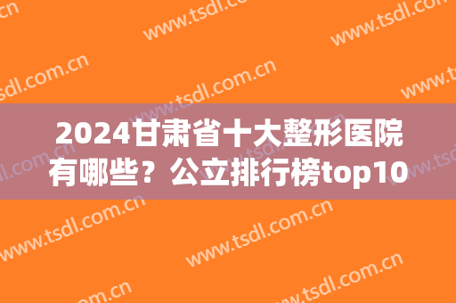2024甘肃省十大整形医院有哪些？公立排行榜top10揭秘！重点介绍这五家(甘肃排名医院)