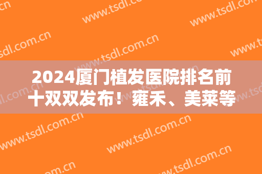 2024厦门植发医院排名前十双双发布！雍禾、美莱等实力技术多方面介绍！