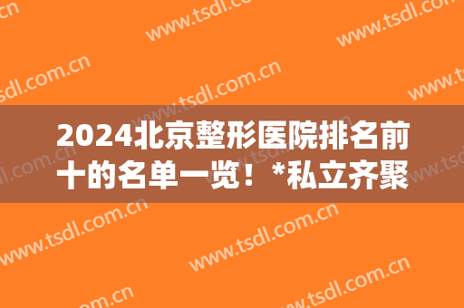 2024北京整形医院排名前十的名单一览！*私立齐聚一堂供你挑~(北京整形医院排名最新)