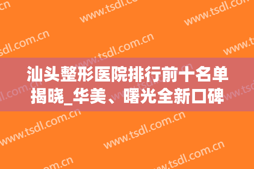 汕头整形医院排行前十名单揭晓_华美、曙光全新口碑及价格在线查询(汕头美容整形医院排名)