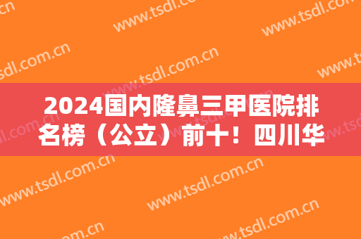 2024国内隆鼻三甲医院排名榜（公立）前十！四川华西斩获榜首！上海九院榜上有名