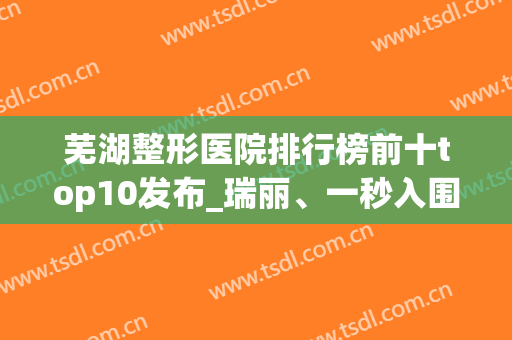 芜湖整形医院排行榜前十top10发布_瑞丽、一秒入围榜单精选(芜湖瑞丽整形医院怎么样)