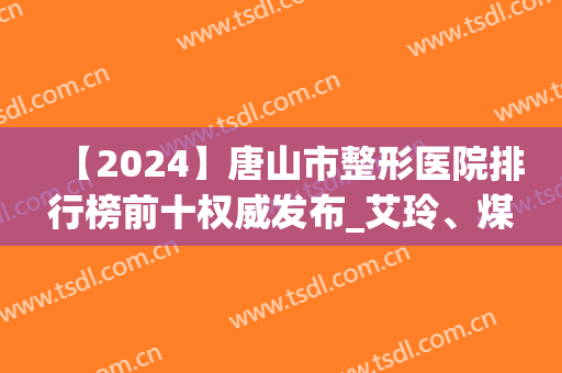 【2024】唐山市整形医院排行榜前十权威发布_艾玲、煤医均在其列(唐山整容三甲医院)