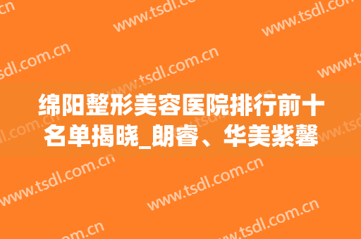 绵阳整形美容医院排行前十名单揭晓_朗睿、华美紫馨皆是正规医美(绵阳有几家正规整形医院)