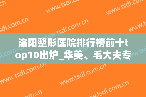 洛阳整形医院排行榜前十top10出炉_华美、毛大夫专家预约开启(洛阳最正规的整形医院有哪几家)
