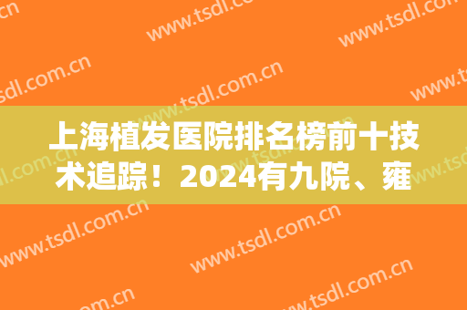 上海植发医院排名榜前十技术追踪！2024有九院、雍禾、天佑等公认正规！(上海最大的植发医院)