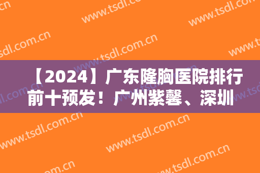 【2024】广东隆胸医院排行前十预发！广州紫馨、深圳阳光等都进入了十强！