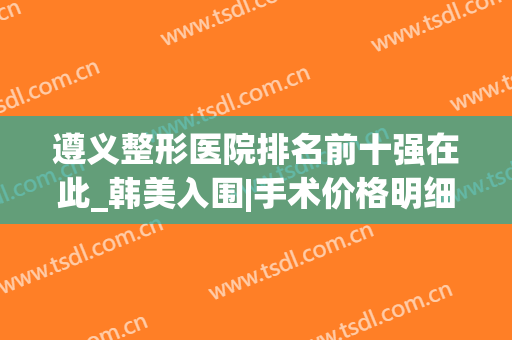遵义整形医院排名前十强在此_韩美入围|手术价格明细表公布(遵义韩美整形美容医院简介)