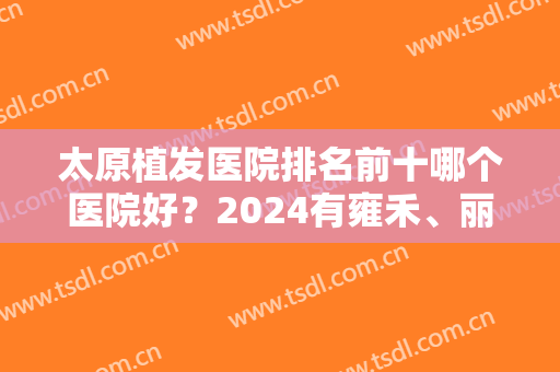 太原植发医院排名前十哪个医院好？2024有雍禾、丽都、省医院等全天等候！