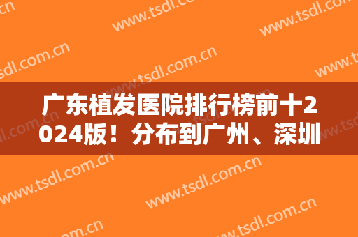 广东植发医院排行榜前十2024版！分布到广州、深圳、东莞等城市！汇聚各大机构！