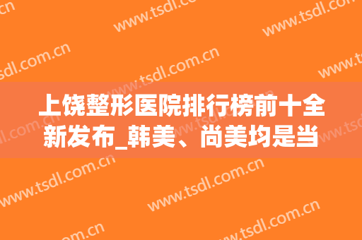 上饶整形医院排行榜前十全新发布_韩美、尚美均是当地正规医美之选(上饶整形医院排名)