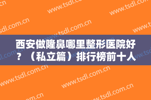 西安做隆鼻哪里整形医院好？（私立篇）排行榜前十人气推荐！十强医院值得选择