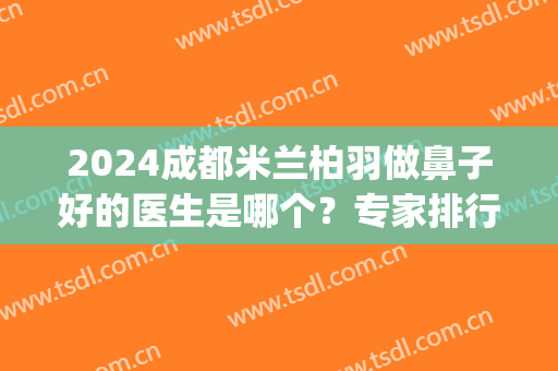 2024成都米兰柏羽做鼻子好的医生是哪个？专家排行榜前六推荐！口碑|实力|价格查询