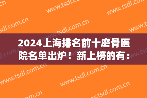 2024上海排名前十磨骨医院名单出炉！新上榜的有：九院、首尔丽格等！(上海磨骨三甲医院最新排名)