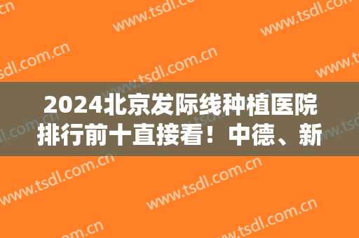 2024北京发际线种植医院排行前十直接看！中德、新生、协和等公立私立统统安排！