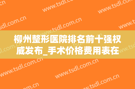 柳州整形医院排名前十强权威发布_手术价格费用表在线查询(柳州医美整形医院价格)