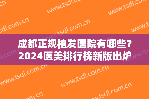 成都正规植发医院有哪些？2024医美排行榜新版出炉！前七强实力口碑点评