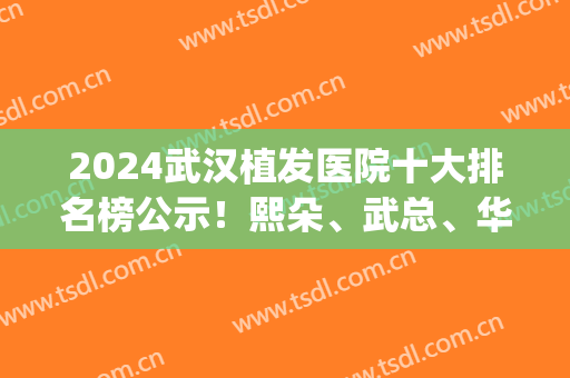 2024武汉植发医院十大排名榜公示！熙朵、武总、华美等不要错过！(武汉植发最权威医院)