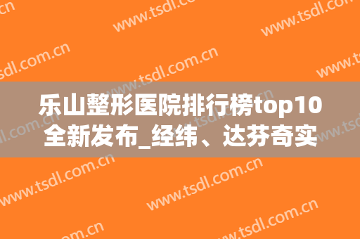 乐山整形医院排行榜top10全新发布_经纬、达芬奇实力入围_附价格表(乐山整容医院有哪些)