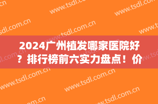 2024广州植发哪家医院好？排行榜前六实力盘点！价格收费清单查询(广州植发十大医院排名百度)