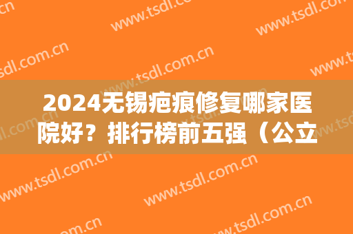 2024无锡疤痕修复哪家医院好？排行榜前五强（公立私立）任选不踩雷(江苏疤痕修复医院哪家最好)