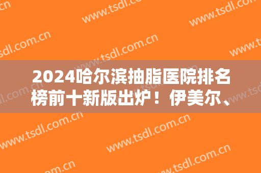 2024哈尔滨抽脂医院排名榜前十新版出炉！伊美尔、哈医大四院等公立私立领衔