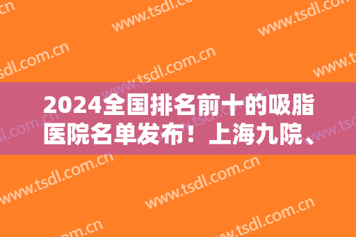 2024全国排名前十的吸脂医院名单发布！上海九院、北京东方和谐等大咖实力入围