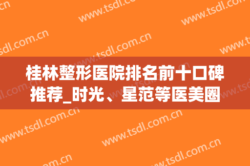 桂林整形医院排名前十口碑推荐_时光、星范等医美圈粉网友*(桂林哪个整形医院最好)