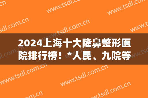 2024上海十大隆鼻整形医院排行榜！*人民、九院等公立备受追捧(上海鼻子整形医院排名前十)